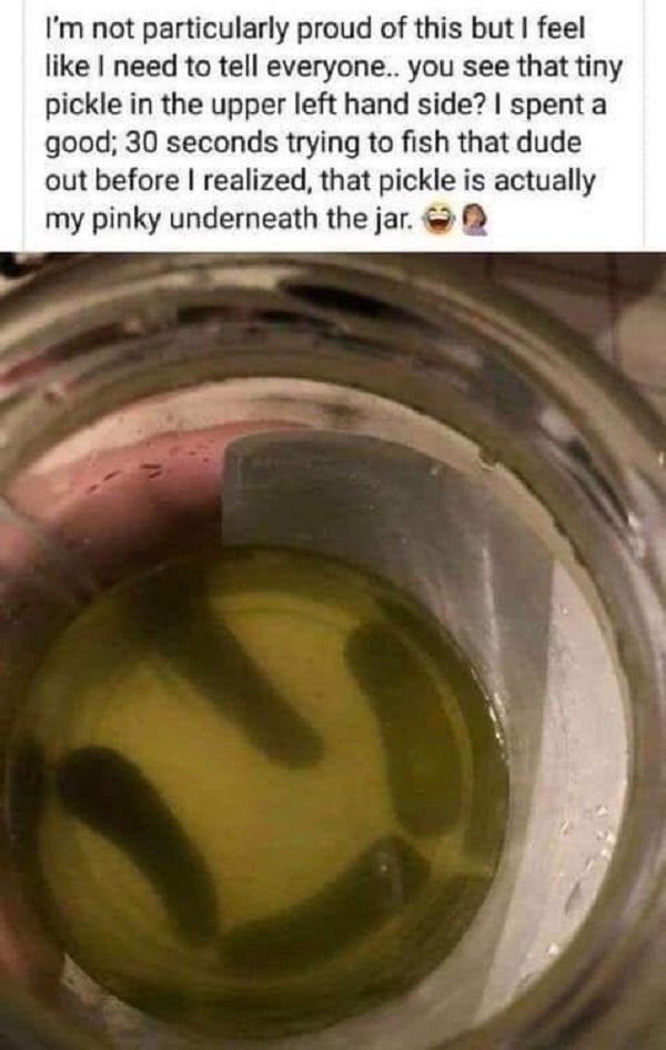 pickle jar meme - I'm not particularly proud of this but I feel I need to tell everyone.. you see that tiny pickle in the upper left hand side? I spent a good; 30 seconds trying to fish that dude out before I realized that pickle is actually my pinky unde
