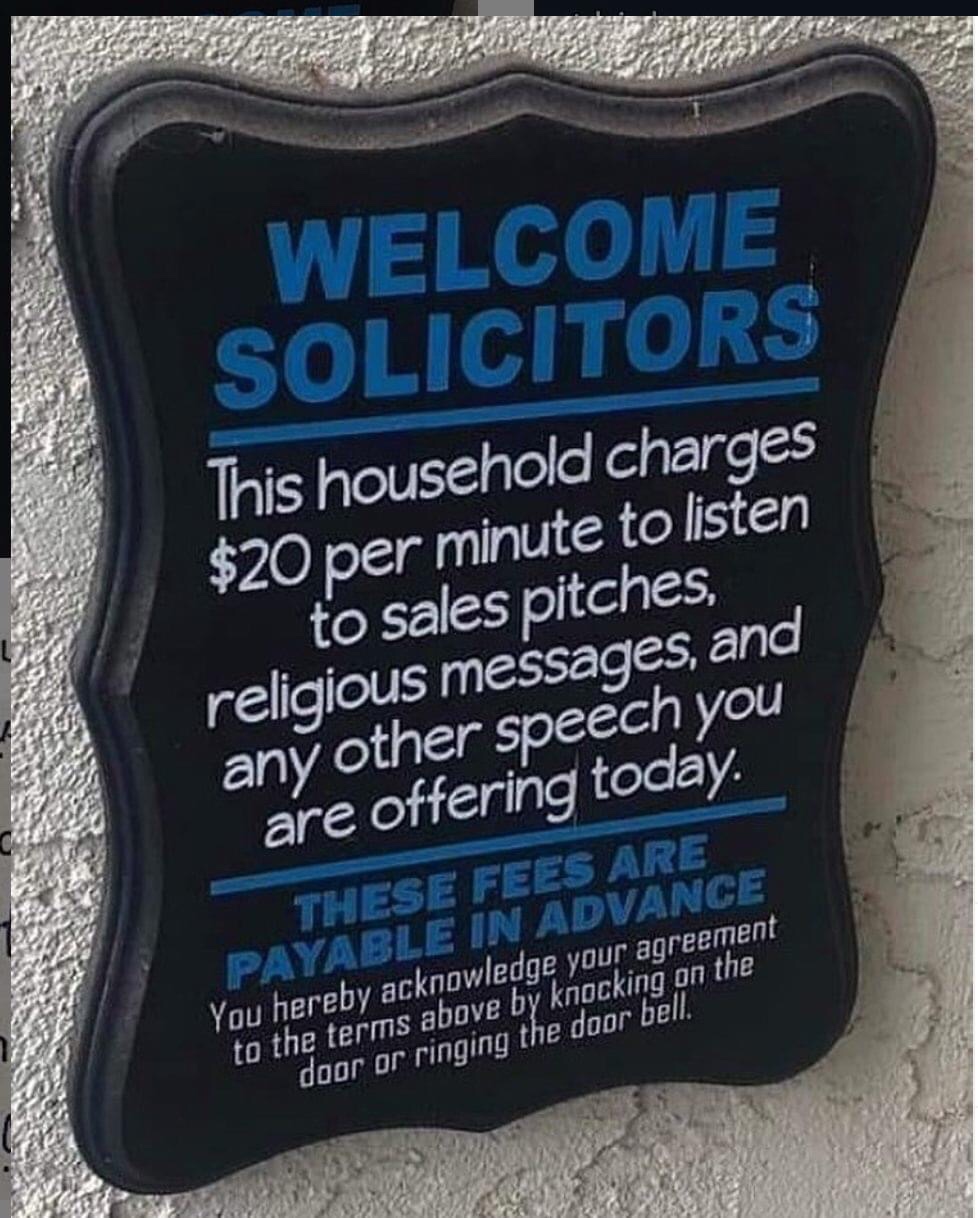 label - Welcome Solicitors This household charges $20 per minute to listen to sales pitches, religious messages, and any other speech you are offering today. These Fees Are Payable In Advance You hereby acknowledge your agreement to the terms above by kno