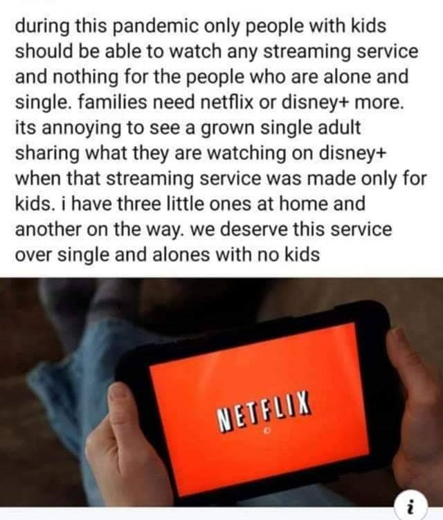 media - during this pandemic only people with kids should be able to watch any streaming service and nothing for the people who are alone and single. families need netflix or disney more. its annoying to see a grown single adult sharing what they are watc