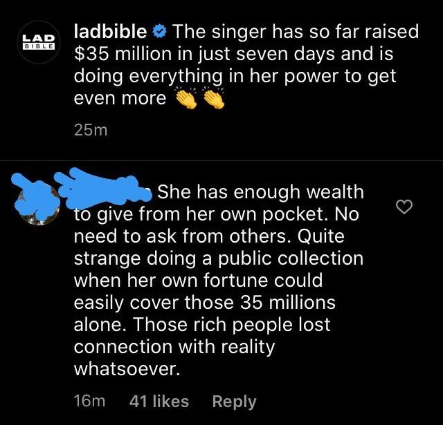 atmosphere - Lad Bible ladbible The singer has so far raised $35 million in just seven days and is doing everything in her power to get even more 25m She has enough wealth to give from her own pocket. No need to ask from others. Quite strange doing a publ