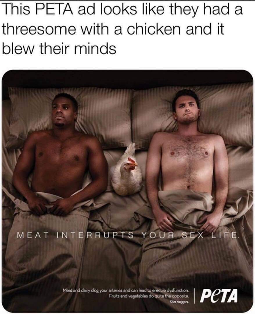 threesome meme - This Peta ad looks they had a threesome with a chicken and it blew their minds Meat Interrupts Your Sex Life. Meat and dairy clog your arteries and can lead to erectile dysfunction, Fruits and vegetables do quite the opposite. Go vegan. |