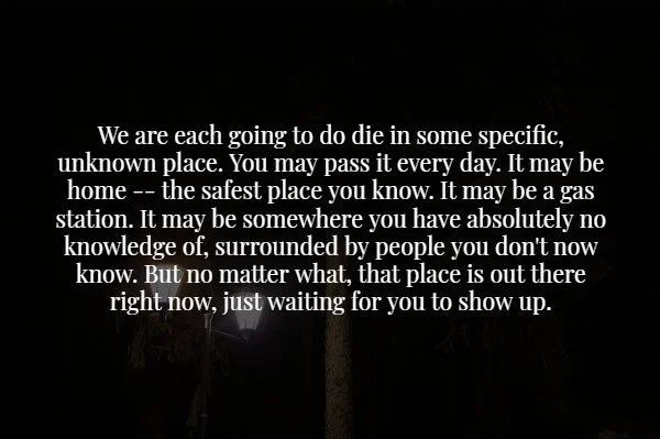 quotes - We are each going to do die in some specific, unknown place. You may pass it every day. It may be home the safest place you know. It may be a gas station. It may be somewhere you have absolutely no knowledge of, surrounded by people you don't now