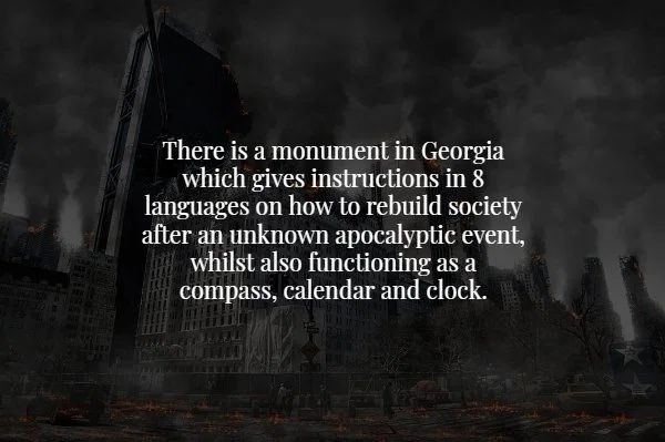 darkness - There is a monument in Georgia which gives instructions in 8 languages on how to rebuild society after an unknown apocalyptic event, whilst also functioning as a compass, calendar and clock. .