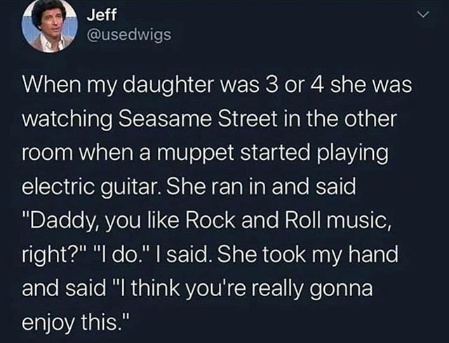 atmosphere - Jeff When my daughter was 3 or 4 she was watching Seasame Street in the other room when a muppet started playing electric guitar. She ran in and said "Daddy, you Rock and Roll music, right?" "I do." I said. She took my hand, and said "I think