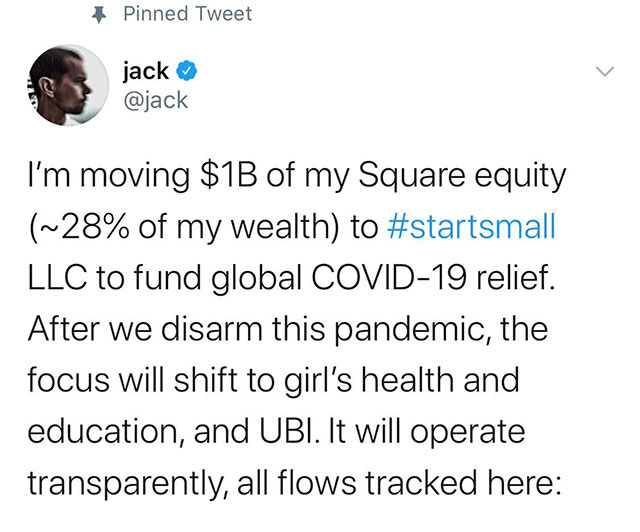 document - Pinned Tweet jack I'm moving $1B of my Square equity ~28% of my wealth to Llc to fund global Covid19 relief. After we disarm this pandemic, the focus will shift to girl's health and education, and Ubi. It will operate transparently, all flows t