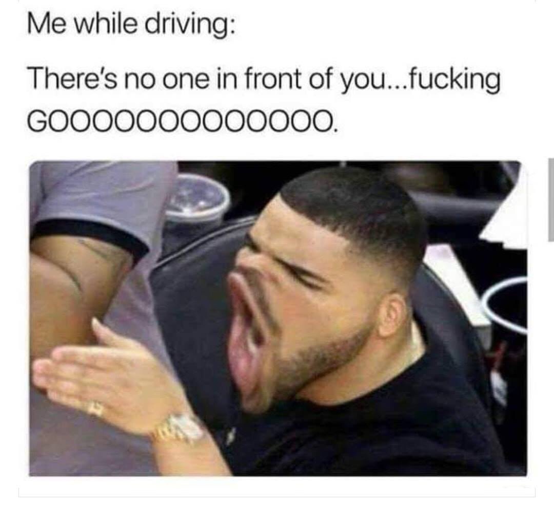 there's no one in front of you - Me while driving There's no one in front of you...fucking GOO00000000000.