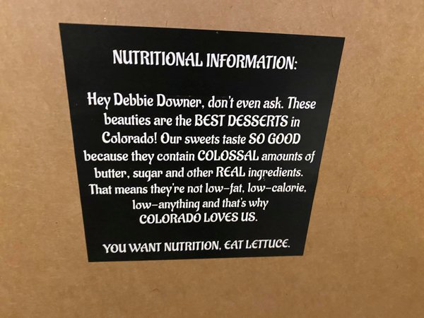 label - Nutritional Information Hey Debbie Downer, don't even ask. These beauties are the Best Desserts in Colorado! Our sweets taste So Good because they contain Colossal amounts of butter, sugar and other Real ingredients. That means they're not lowfat,