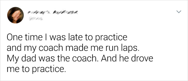 document - One time I was late to practice and my coach made me run laps. My dad was the coach. And he drove me to practice.