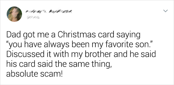 angle - Dad got me a Christmas card saying "you have always been my favorite son." Discussed it with my brother and he said his card said the same thing, absolute scam!