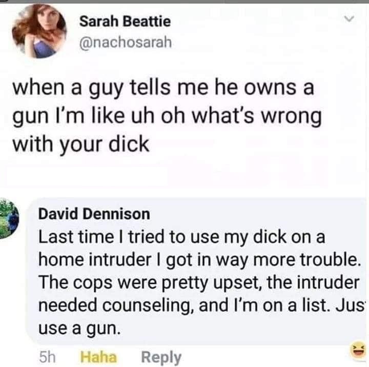 Sarah Beattie when a guy tells me he owns a gun I'm uh oh what's wrong with your dick David Dennison Last time I tried to use my dick on a home intruder I got in way more trouble. The cops were pretty upset, the intruder needed counseling, and I'm on a…