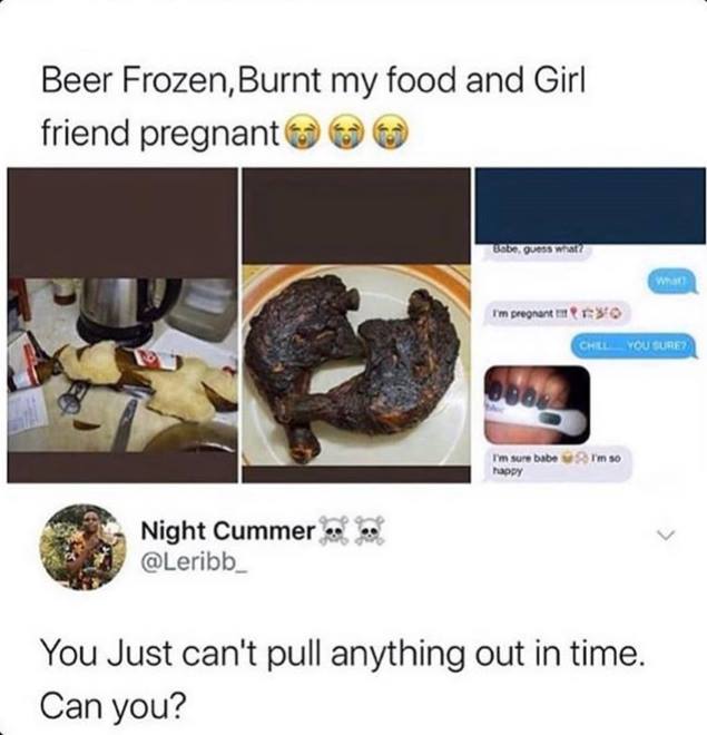 Beer Frozen, Burnt my food and Girl friend pregnant 0 0 Babe, guess what? I'm pregnant Chel You Sure? I'm sure babe happy I'm 30 Night Cummer You Just can't pull anything out in time. Can you?