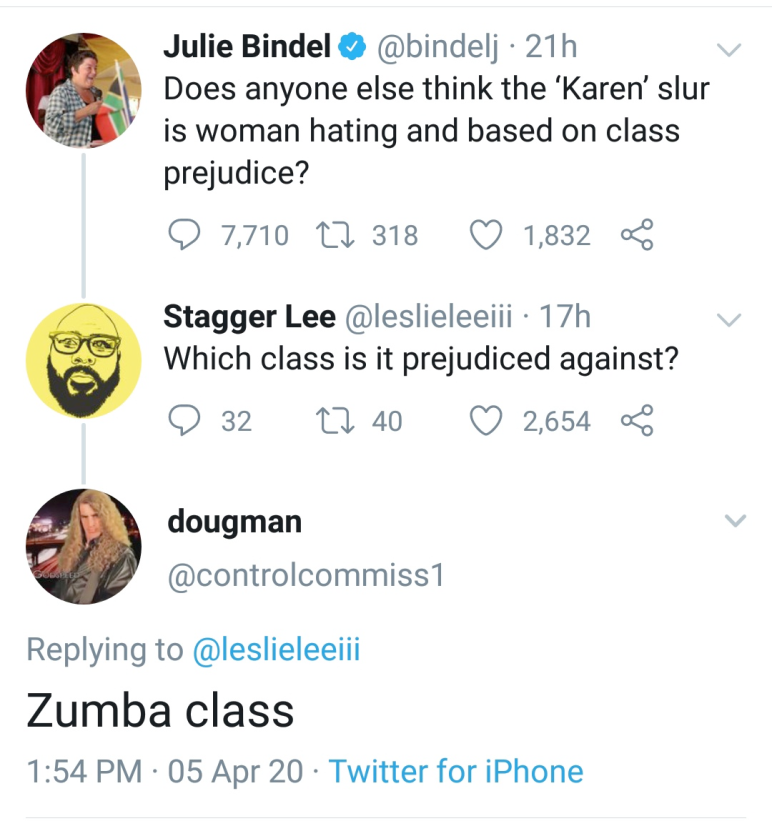 Julie Bindel 21h Does anyone else think the 'Karen'slur is woman hating and based on class prejudice? 9 7,710 17 318 1,832 Stagger Lee 17h Which class is it prejudiced against? 9 32 22 40 2,654 dougman Zumba class 05 Apr 20 Twitter for iPhone