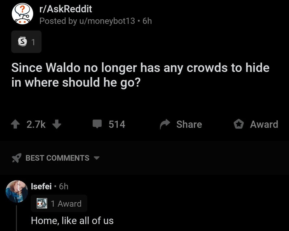mind blowing simple facts - rAskReddit Posted by umoneybot13.6h 1 Since Waldo no longer has any crowds to hide in where should he go? 514 Award X Best Isefei 6h 2 1 Award Home, all of us