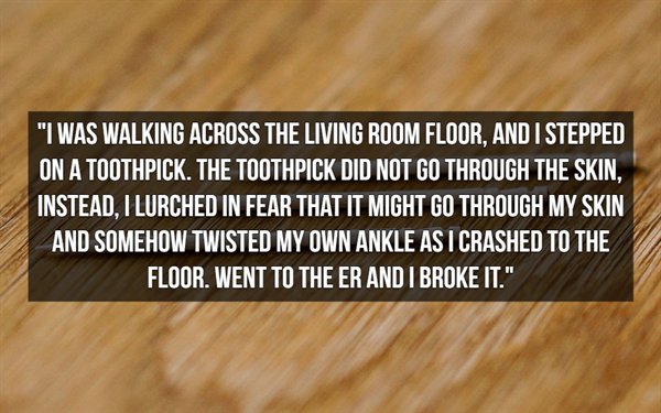 hardwood - "I Was Walking Across The Living Room Floor, And I Stepped On A Toothpick. The Toothpick Did Not Go Through The Skin. Instead. I Lurched In Fear That It Might Go Through My Skin And Somehow Twisted My Own Ankle As I Crashed To The Floor. Went T