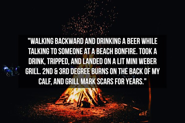 heat - "Walking Backward And Drinking A Beer While Talking To Someone At A Beach Bonfire. Took A Drink, Tripped, And Landed On A Lit Mini Weber Grill. 2ND & 3RD Degree Burns On The Back Of My Calf, And Grill Mark Scars For Years."