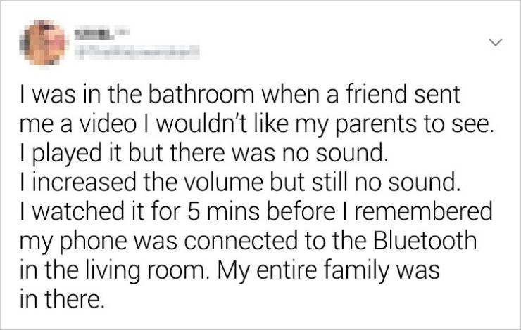 document - I was in the bathroom when a friend sent me a video I wouldn't my parents to see. I played it but there was no sound. Tincreased the volume but still no sound. I watched it for 5 mins before I remembered my phone was connected to the Bluetooth 