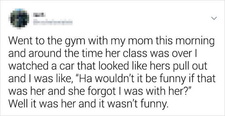 document - Went to the gym with my mom this morning and around the time her class was over | watched a car that looked hers pull out and I was , "Ha wouldn't it be funny if that was her and she forgot I was with her?" Well it was her and it wasn't funny.