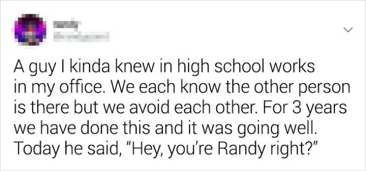 document - A guy I kinda knew in high school works in my office. We each know the other person is there but we avoid each other. For 3 years we have done this and it was going well. Today he said, Hey, you're Randy right?"