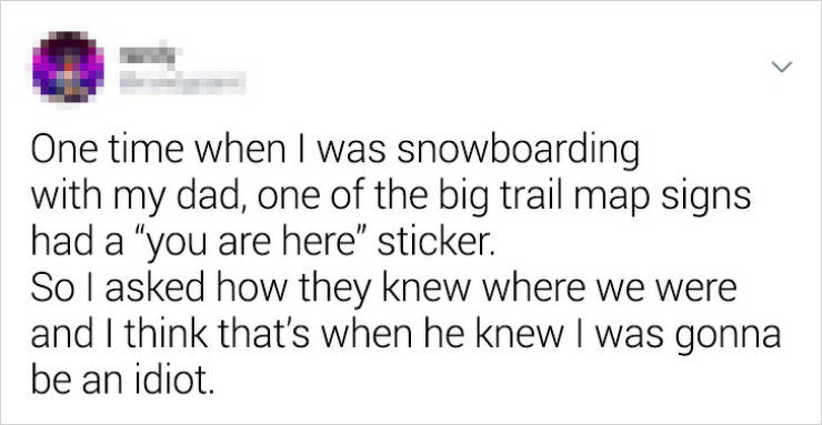 One time when I was snowboarding with my dad, one of the big trail map signs had a "you are here sticker. So I asked how they knew where we were and I think that's when he knew I was gonna be an idiot.
