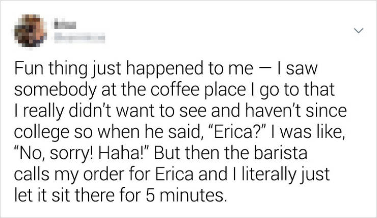 document - Fun thing just happened to me I saw somebody at the coffee place I go to that I really didn't want to see and haven't since college so when he said, Erica?" I was , No, sorry! Haha!" But then the barista calls my order for Erica and I literally