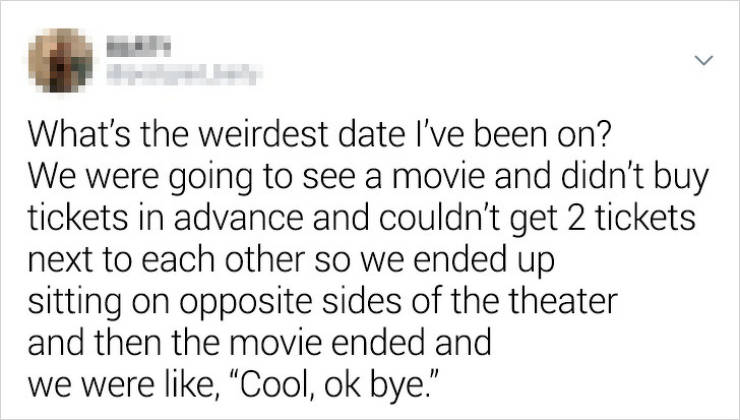 document - What's the weirdest date I've been on? We were going to see a movie and didn't buy tickets in advance and couldn't get 2 tickets next to each other so we ended up sitting on opposite sides of the theater and then the movie ended and we were , "