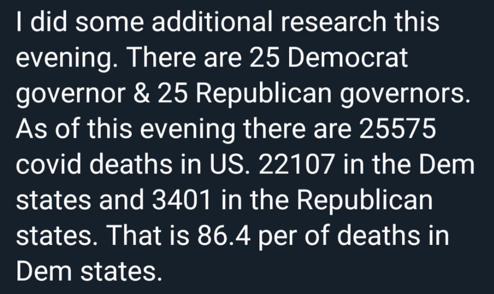 angle - I did some additional research this evening. There are 25 Democrat governor & 25 Republican governors. As of this evening there are 25575 covid deaths in Us. 22107 in the Dem states and 3401 in the Republican states. That is 86.4 per of deaths in 