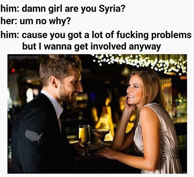 damn girl are you syria - him damn girl are you Syria? her um no why? him cause you got a lot of fucking problems but I wanna get involved anyway douggiehouse