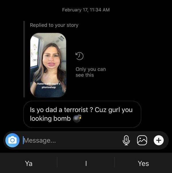video - February 17, Replied to your story Only you can see this Haters will say it's photoshop 'Is yo dad a terrorist ? Cuz gurl you looking bomb O Message... V2 Ya Yes Yes