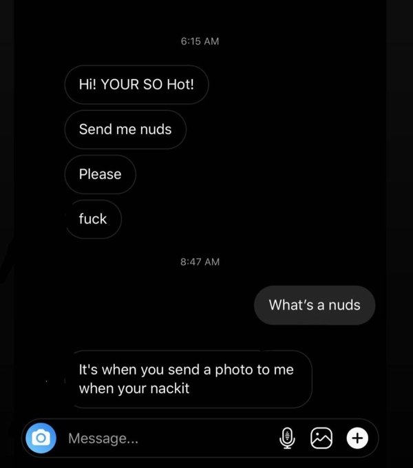 screenshot - Hi! Your So Hot! Send me nuds Please fuck What's a nuds It's when you send a photo to me when your nackit O Message...