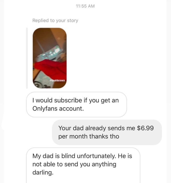 Replied to your story Woahbrown I would subscribe if you get an Onlyfans account. Your dad already sends me $6.99 per month thanks tho My dad is blind unfortunately. He is not able to send you anything darling.