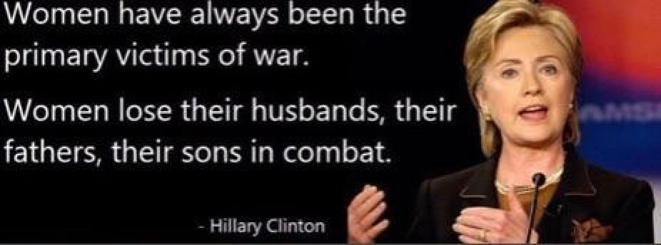 women have always been the primary victims - Women have always been the primary victims of war. Women lose their husbands, their fathers, their sons in combat. Hillary Clinton