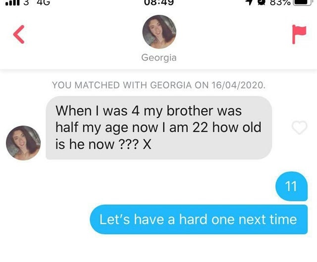 communication - all 3 46 1 83% U Georgia You Matched With Georgia On 16042020. When I was 4 my brother was half my age now I am 22 how old is he now ??? X 11 Let's have a hard one next time