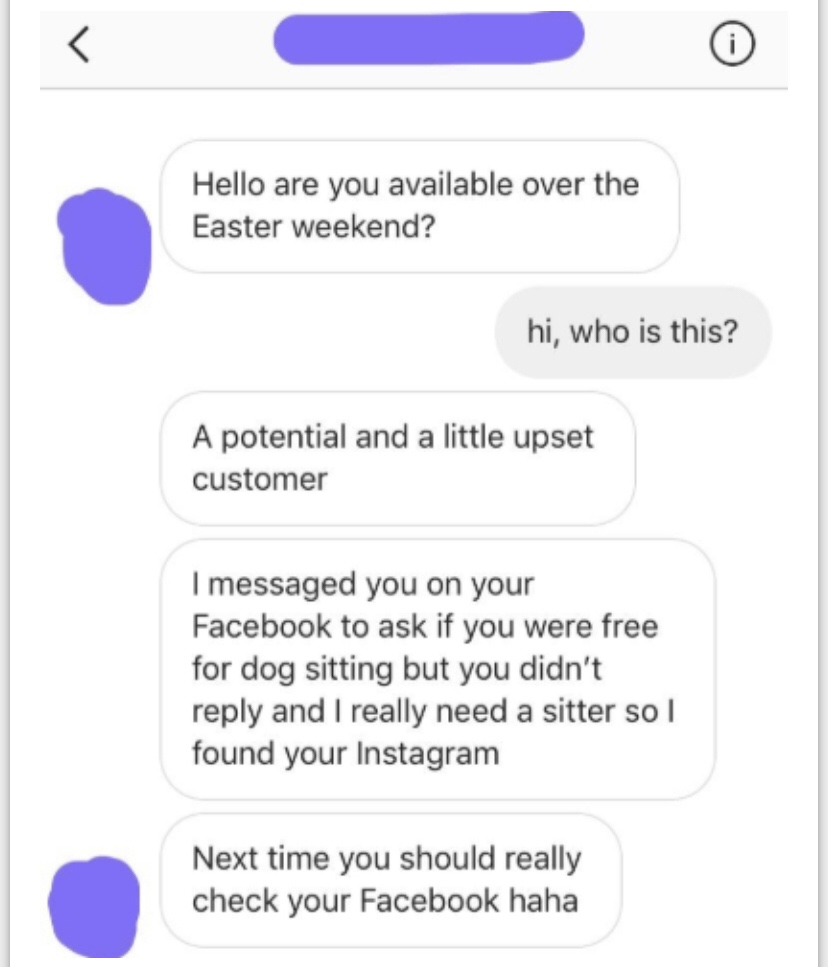 number - Hello are you available over the Easter weekend? hi, who is this? A potential and a little upset customer I messaged you on your Facebook to ask if you were free for dog sitting but you didn't and I really need a sitter so I found your Instagram 