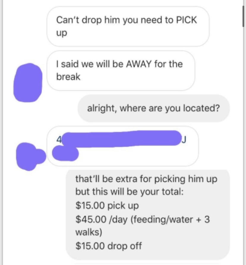 diagram - Can't drop him you need to Pick up I said we will be Away for the break alright, where are you located? that'll be extra for picking him up but this will be your total $15.00 pick up $45.00 day feedingwater 3 walks $15.00 drop off