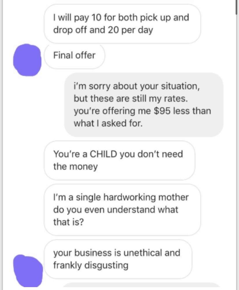 number - I will pay 10 for both pick up and drop off and 20 per day Final offer i'm sorry about your situation, but these are still my rates. you're offering me $95 less than what I asked for. You're a Child you don't need the money I'm a single hardworki