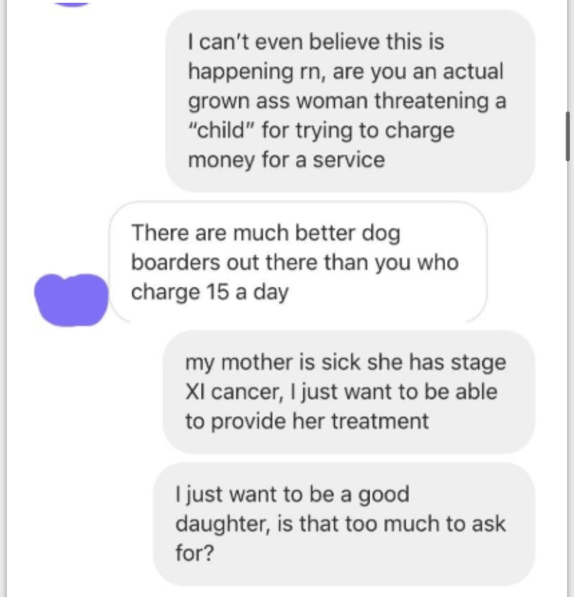 document - I can't even believe this is happening rn, are you an actual grown ass woman threatening a "child" for trying to charge money for a service There are much better dog boarders out there than you who charge 15 a day my mother is sick she has stag