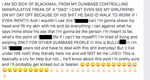 document - I Am So Sick Of Blackmail From My Dumbass Controlling Manipulative Freak Of A "Dad" I Cant Even See My Girlfriend On My Day Off Because Of His Shit He Said Id Walk To Work If Even Went!!! And I wouldn't use his f car I'm gonna shave my head and