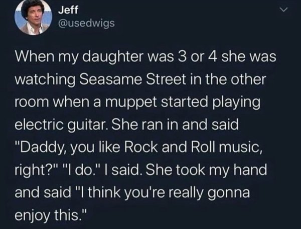 atmosphere - Jeff When my daughter was 3 or 4 she was watching Seasame Street in the other room when a muppet started playing electric guitar. She ran in and said "Daddy you Rock and Roll music, right?" "I do." I said. She took my hand and said "I think y