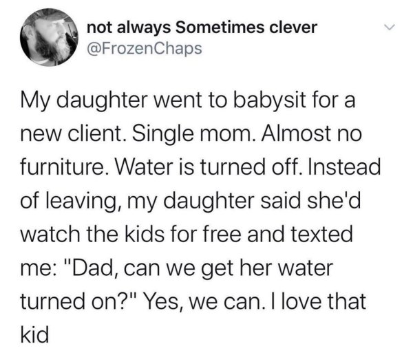 angle - not always Sometimes clever My daughter went to babysit for a new client. Single mom. Almost no furniture. Water is turned off. Instead of leaving, my daughter said she'd watch the kids for free and texted me "Dad, can we get her water turned on?"