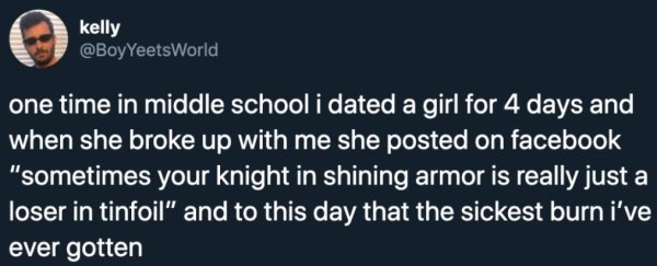 facebook me - kelly one time in middle school i dated a girl for 4 days and when she broke up with me she posted on facebook "sometimes your knight in shining armor is really just a loser in tinfoil" and to this day that the sickest burn i've ever gotten
