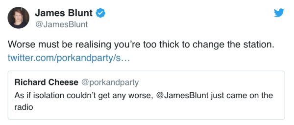James Blunt Blunt Worse must be realising you're too thick to change the station. twitter.comporkandpartys... Richard Cheese As if isolation couldn't get any worse, Blunt just came on the radio