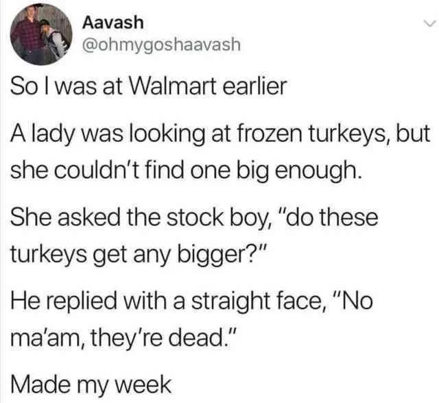 Aavash So I was at Walmart earlier A lady was looking at frozen turkeys, but she couldn't find one big enough. She asked the stock boy, "do these turkeys get any bigger?" He replied with a straight face, "No ma'am, they're dead." Made my week