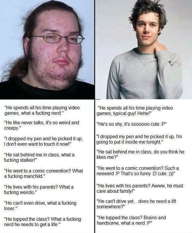 handsome guy vs ugly guy - "He spends all his time playing video games, typical guy! Hehe!" "He spends all his time playing video games, what a fucking nerd." "He never talks, it's so weird and creepy. "He's so shy, it's soooooo cute P" "I dropped my pen 