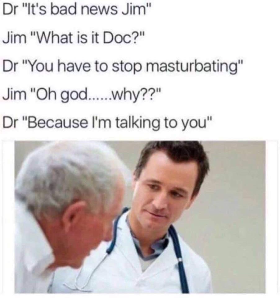 offensive memes - Dr "It's bad news Jim" Jim "What is it Doc?" Dr "You have to stop masturbating" Jim "Oh god......why??" Dr "Because I'm talking to you"