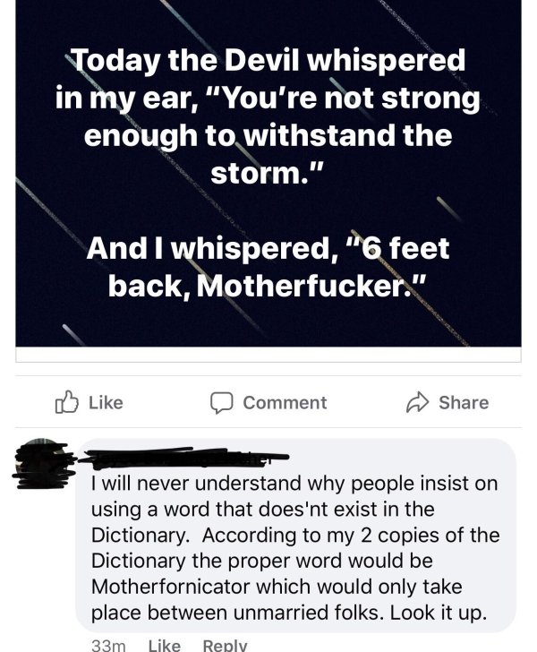 Today the Devil whispered in my ear, "You're not strong enough to withstand the storm." And I whispered, "6 feet back, Motherfucker." a Comment I will never understand why people insist on using a word that does'nt exist in the Dictionary. According to my