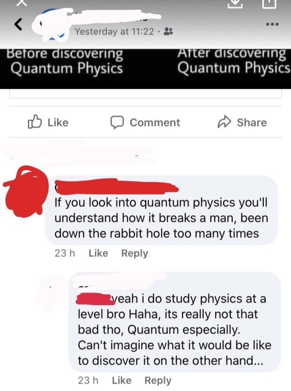 web page - Yesterday at Before discovering Quantum Physics After discovering Quantum Physics D Comment If you look into quantum physics you'll understand how it breaks a man, been down the rabbit hole too many times 23 h yeah i do study physics at a level