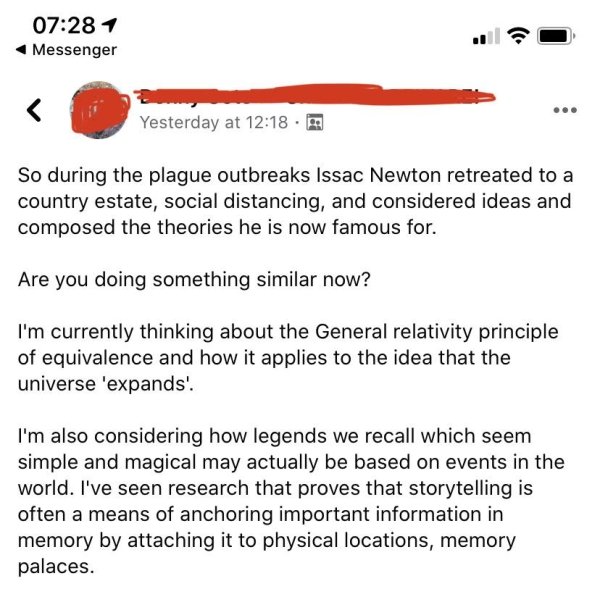 document - 1 Messenger Yesterday at So during the plague outbreaks Issac Newton retreated to a country estate, social distancing, and considered ideas and composed the theories he is now famous for. Are you doing something similar now? I'm currently think