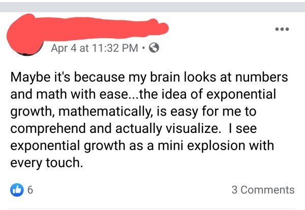 document - Apr 4 at Maybe it's because my brain looks at numbers and math with ease...the idea of exponential growth, mathematically, is easy for me to comprehend and actually visualize. I see exponential growth as a mini explosion with every touch. 06 3