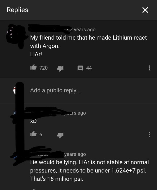 screenshot - Replies 2 years ago My friend told me that he made Lithium react with Argon. LiAr! be 720 E 44 Add a public ... urs ago Xd years ago He would be lying. LiAr is not stable at normal pressures, it needs to be under 1.624e7 psi. That's 16 millio