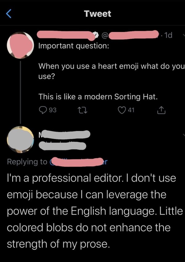 screenshot - Tweet 1d Important question When you use a heart emoji what do you use? This is a modern Sorting Hat. 93 27 0 41 G I'm a professional editor. I don't use emoji because I can leverage the power of the English language. Little colored blobs do 